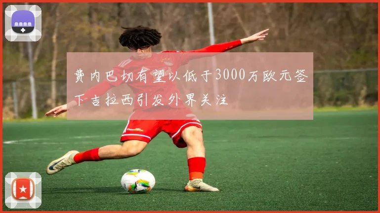 费内巴切有望以低于3000万欧元签下吉拉西引发外界关注